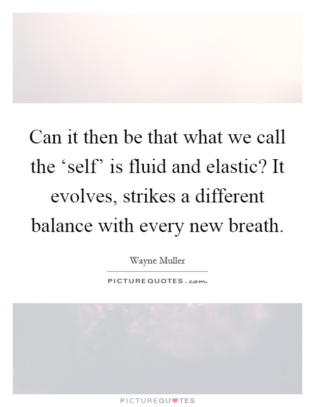 Can it then be that what we call the ‘self' is fluid and elastic? It evolves, strikes a different balance with every new breath Picture Quote #1