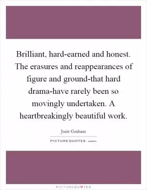 Brilliant, hard-earned and honest. The erasures and reappearances of figure and ground-that hard drama-have rarely been so movingly undertaken. A heartbreakingly beautiful work Picture Quote #1