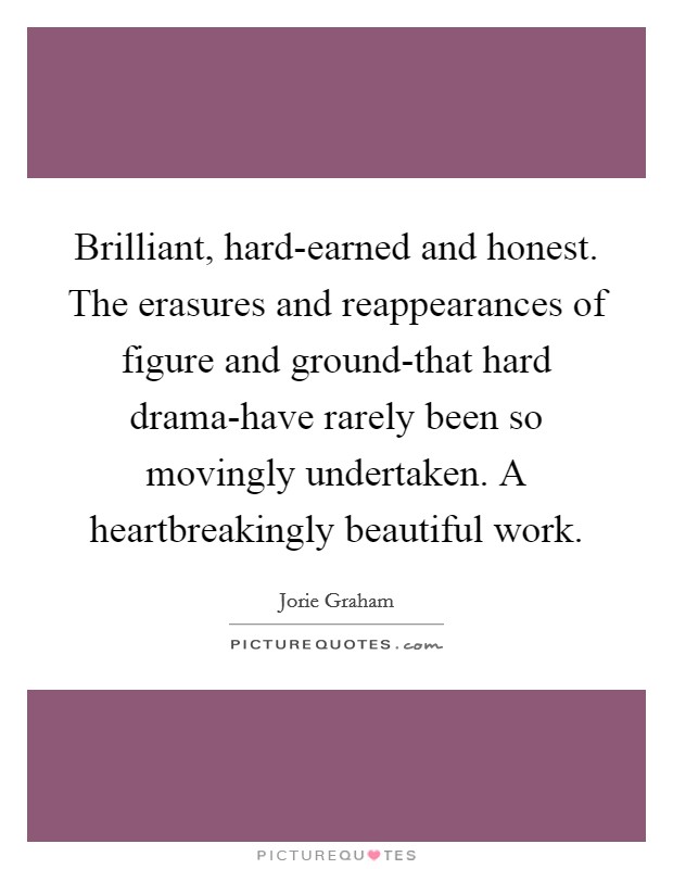 Brilliant, hard-earned and honest. The erasures and reappearances of figure and ground-that hard drama-have rarely been so movingly undertaken. A heartbreakingly beautiful work Picture Quote #1