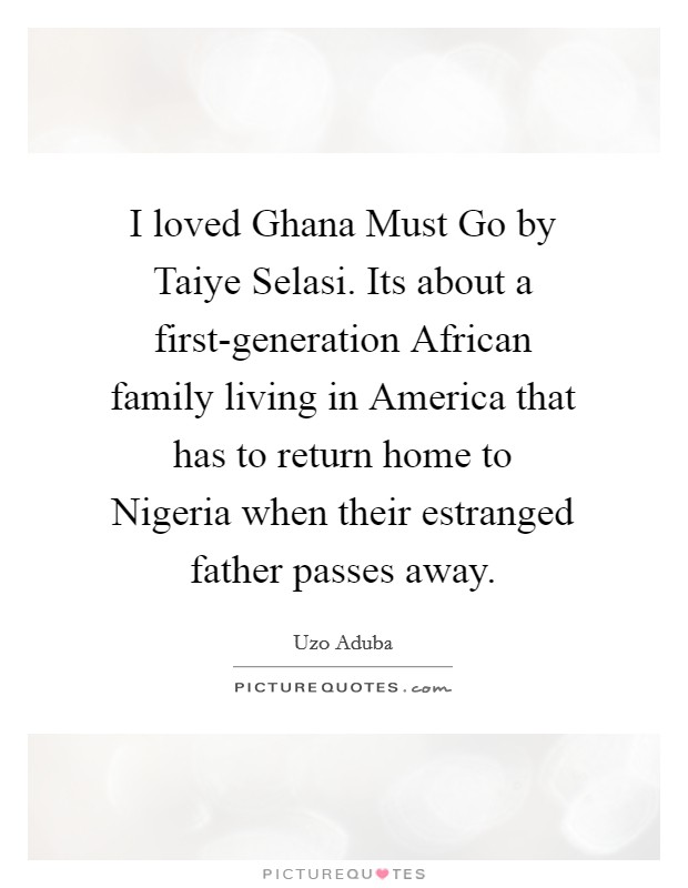I loved Ghana Must Go by Taiye Selasi. Its about a first-generation African family living in America that has to return home to Nigeria when their estranged father passes away Picture Quote #1
