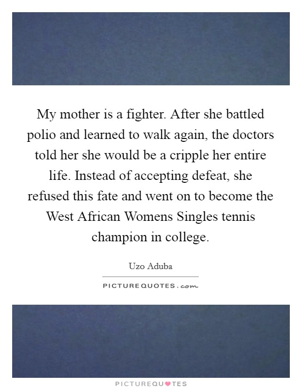 My mother is a fighter. After she battled polio and learned to walk again, the doctors told her she would be a cripple her entire life. Instead of accepting defeat, she refused this fate and went on to become the West African Womens Singles tennis champion in college Picture Quote #1