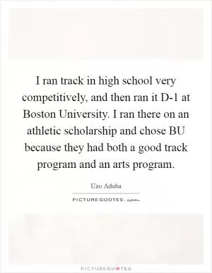 I ran track in high school very competitively, and then ran it D-1 at Boston University. I ran there on an athletic scholarship and chose BU because they had both a good track program and an arts program Picture Quote #1