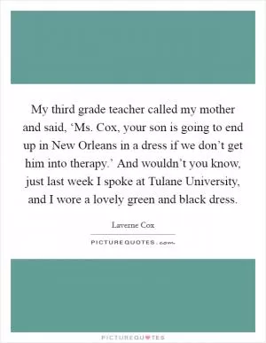 My third grade teacher called my mother and said, ‘Ms. Cox, your son is going to end up in New Orleans in a dress if we don’t get him into therapy.’ And wouldn’t you know, just last week I spoke at Tulane University, and I wore a lovely green and black dress Picture Quote #1