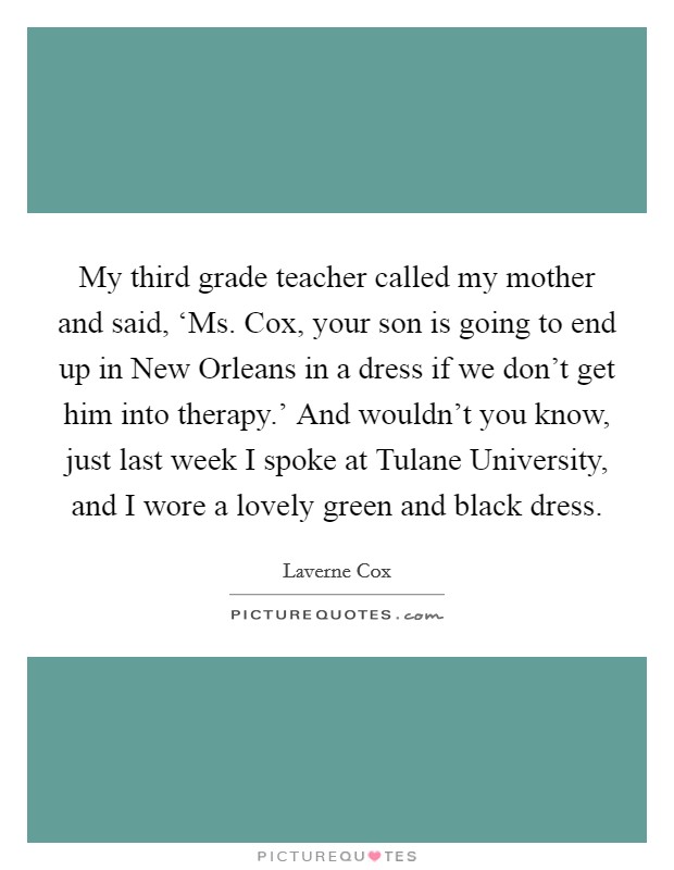 My third grade teacher called my mother and said, ‘Ms. Cox, your son is going to end up in New Orleans in a dress if we don't get him into therapy.' And wouldn't you know, just last week I spoke at Tulane University, and I wore a lovely green and black dress Picture Quote #1