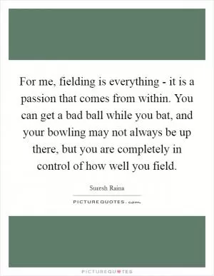 For me, fielding is everything - it is a passion that comes from within. You can get a bad ball while you bat, and your bowling may not always be up there, but you are completely in control of how well you field Picture Quote #1