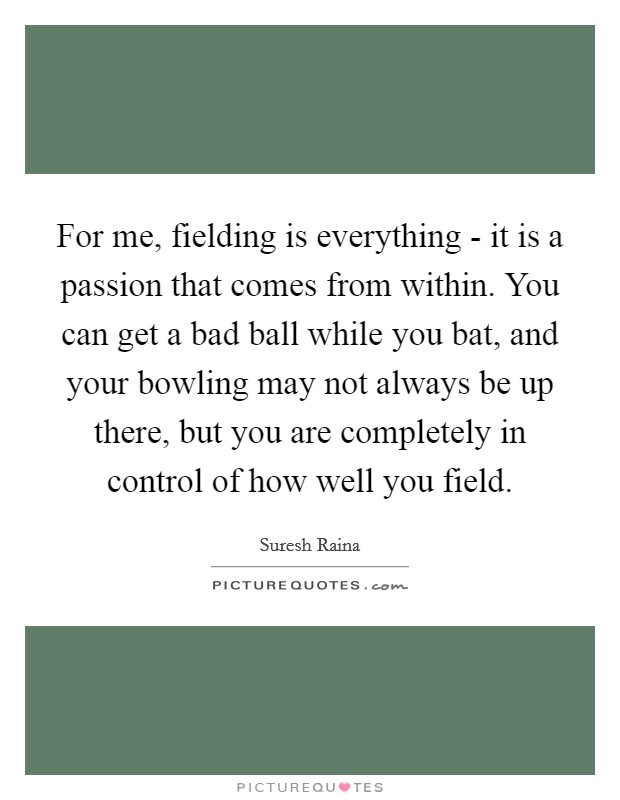 For me, fielding is everything - it is a passion that comes from within. You can get a bad ball while you bat, and your bowling may not always be up there, but you are completely in control of how well you field Picture Quote #1