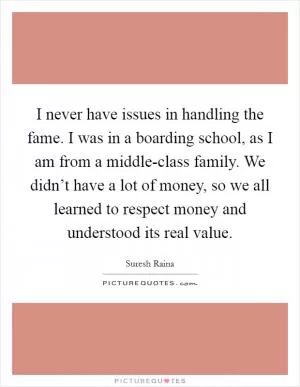 I never have issues in handling the fame. I was in a boarding school, as I am from a middle-class family. We didn’t have a lot of money, so we all learned to respect money and understood its real value Picture Quote #1