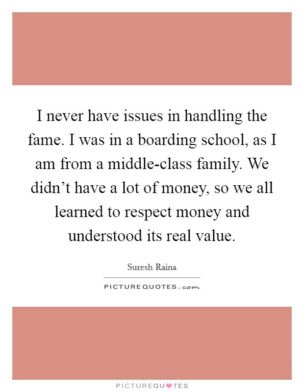 I never have issues in handling the fame. I was in a boarding school, as I am from a middle-class family. We didn't have a lot of money, so we all learned to respect money and understood its real value Picture Quote #1
