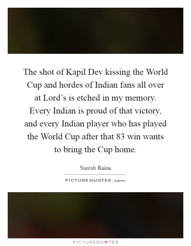 The shot of Kapil Dev kissing the World Cup and hordes of Indian fans all over at Lord's is etched in my memory. Every Indian is proud of that victory, and every Indian player who has played the World Cup after that  83 win wants to bring the Cup home Picture Quote #1