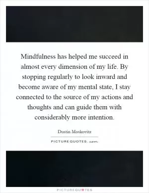 Mindfulness has helped me succeed in almost every dimension of my life. By stopping regularly to look inward and become aware of my mental state, I stay connected to the source of my actions and thoughts and can guide them with considerably more intention Picture Quote #1