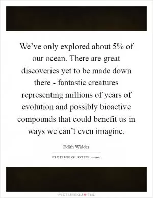 We’ve only explored about 5% of our ocean. There are great discoveries yet to be made down there - fantastic creatures representing millions of years of evolution and possibly bioactive compounds that could benefit us in ways we can’t even imagine Picture Quote #1