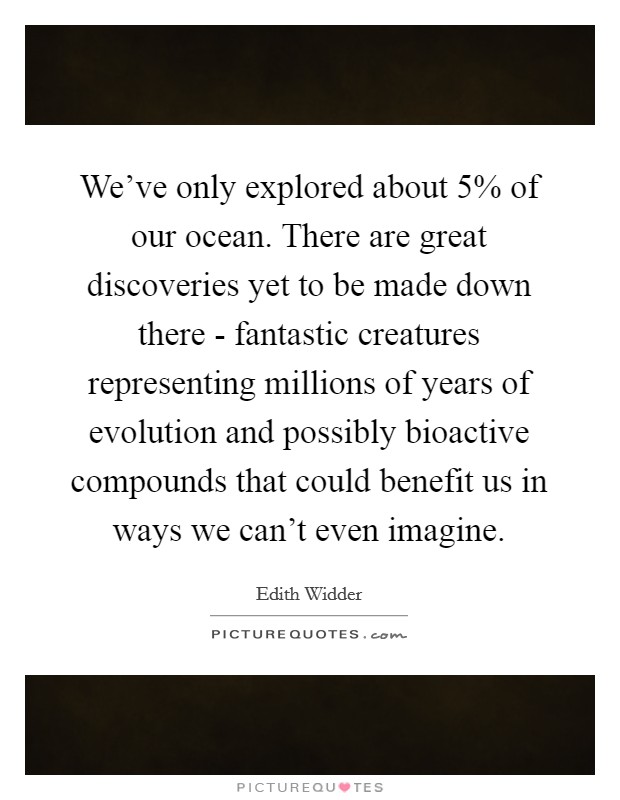 We've only explored about 5% of our ocean. There are great discoveries yet to be made down there - fantastic creatures representing millions of years of evolution and possibly bioactive compounds that could benefit us in ways we can't even imagine Picture Quote #1