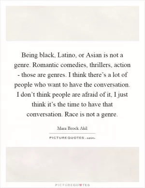 Being black, Latino, or Asian is not a genre. Romantic comedies, thrillers, action - those are genres. I think there’s a lot of people who want to have the conversation. I don’t think people are afraid of it, I just think it’s the time to have that conversation. Race is not a genre Picture Quote #1