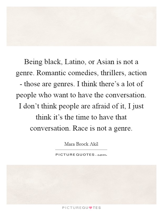 Being black, Latino, or Asian is not a genre. Romantic comedies, thrillers, action - those are genres. I think there's a lot of people who want to have the conversation. I don't think people are afraid of it, I just think it's the time to have that conversation. Race is not a genre Picture Quote #1