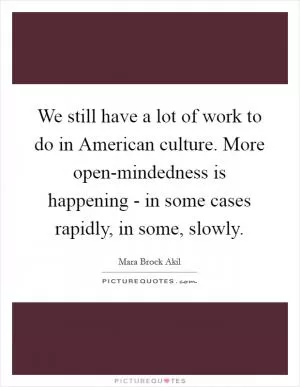 We still have a lot of work to do in American culture. More open-mindedness is happening - in some cases rapidly, in some, slowly Picture Quote #1