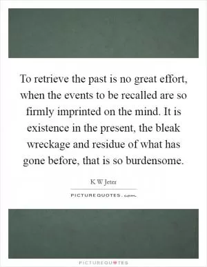 To retrieve the past is no great effort, when the events to be recalled are so firmly imprinted on the mind. It is existence in the present, the bleak wreckage and residue of what has gone before, that is so burdensome Picture Quote #1