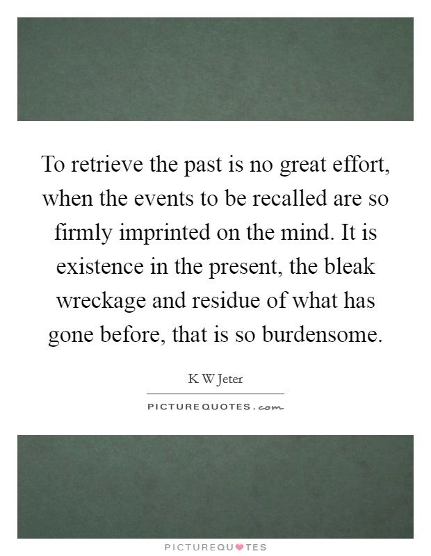 To retrieve the past is no great effort, when the events to be recalled are so firmly imprinted on the mind. It is existence in the present, the bleak wreckage and residue of what has gone before, that is so burdensome Picture Quote #1