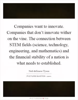 Companies want to innovate. Companies that don’t innovate wither on the vine. The connection between STEM fields (science, technology, engineering, and mathematics) and the financial stability of a nation is what needs to established Picture Quote #1
