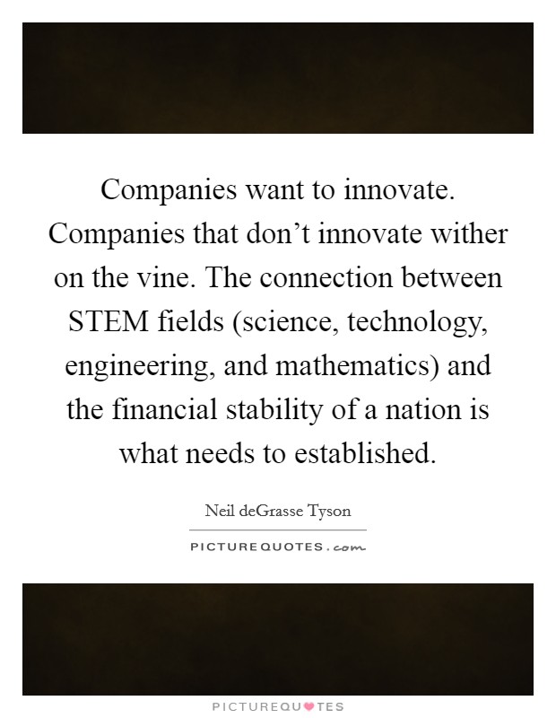 Companies want to innovate. Companies that don't innovate wither on the vine. The connection between STEM fields (science, technology, engineering, and mathematics) and the financial stability of a nation is what needs to established Picture Quote #1