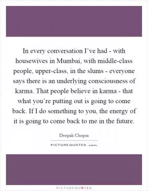 In every conversation I’ve had - with housewives in Mumbai, with middle-class people, upper-class, in the slums - everyone says there is an underlying consciousness of karma. That people believe in karma - that what you’re putting out is going to come back. If I do something to you, the energy of it is going to come back to me in the future Picture Quote #1