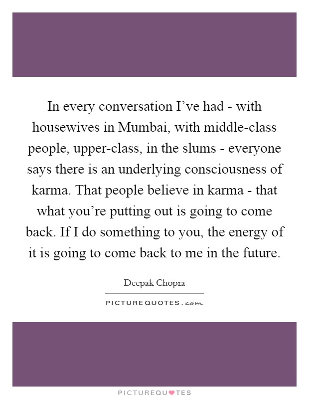 In every conversation I've had - with housewives in Mumbai, with middle-class people, upper-class, in the slums - everyone says there is an underlying consciousness of karma. That people believe in karma - that what you're putting out is going to come back. If I do something to you, the energy of it is going to come back to me in the future Picture Quote #1