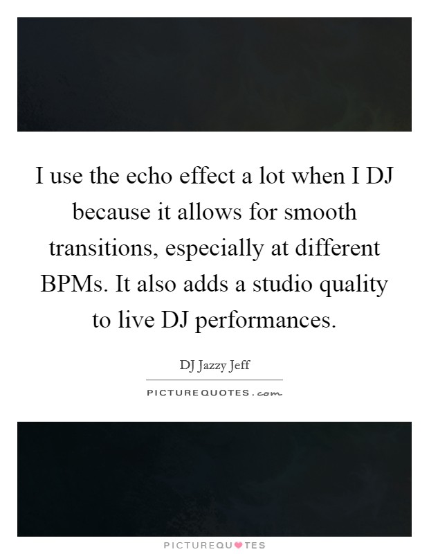I use the echo effect a lot when I DJ because it allows for smooth transitions, especially at different BPMs. It also adds a studio quality to live DJ performances Picture Quote #1