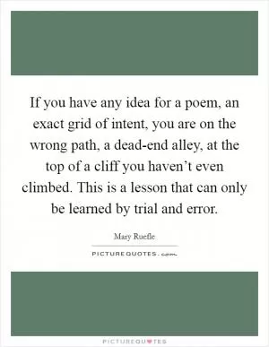 If you have any idea for a poem, an exact grid of intent, you are on the wrong path, a dead-end alley, at the top of a cliff you haven’t even climbed. This is a lesson that can only be learned by trial and error Picture Quote #1