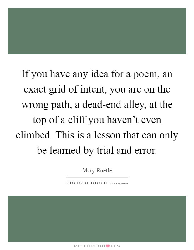 If you have any idea for a poem, an exact grid of intent, you are on the wrong path, a dead-end alley, at the top of a cliff you haven't even climbed. This is a lesson that can only be learned by trial and error Picture Quote #1