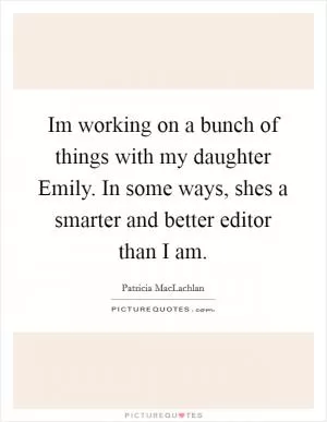 Im working on a bunch of things with my daughter Emily. In some ways, shes a smarter and better editor than I am Picture Quote #1