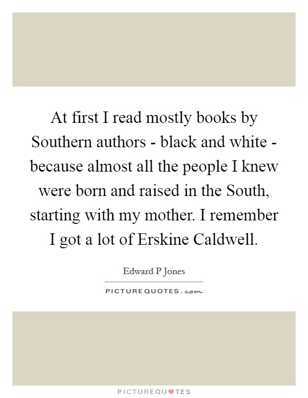 At first I read mostly books by Southern authors - black and white - because almost all the people I knew were born and raised in the South, starting with my mother. I remember I got a lot of Erskine Caldwell Picture Quote #1