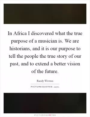 In Africa I discovered what the true purpose of a musician is. We are historians, and it is our purpose to tell the people the true story of our past, and to extend a better vision of the future Picture Quote #1
