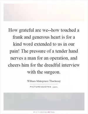 How grateful are we--how touched a frank and generous heart is for a kind word extended to us in our pain! The pressure of a tender hand nerves a man for an operation, and cheers him for the dreadful interview with the surgeon Picture Quote #1