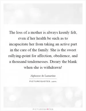 The loss of a mother is always keenly felt, even if her health be such as to incapacitate her from taking an active part in the care of the family. She is the sweet rallying-point for affection, obedience, and a thousand tendernesses. Dreary the blank when she is withdrawn! Picture Quote #1
