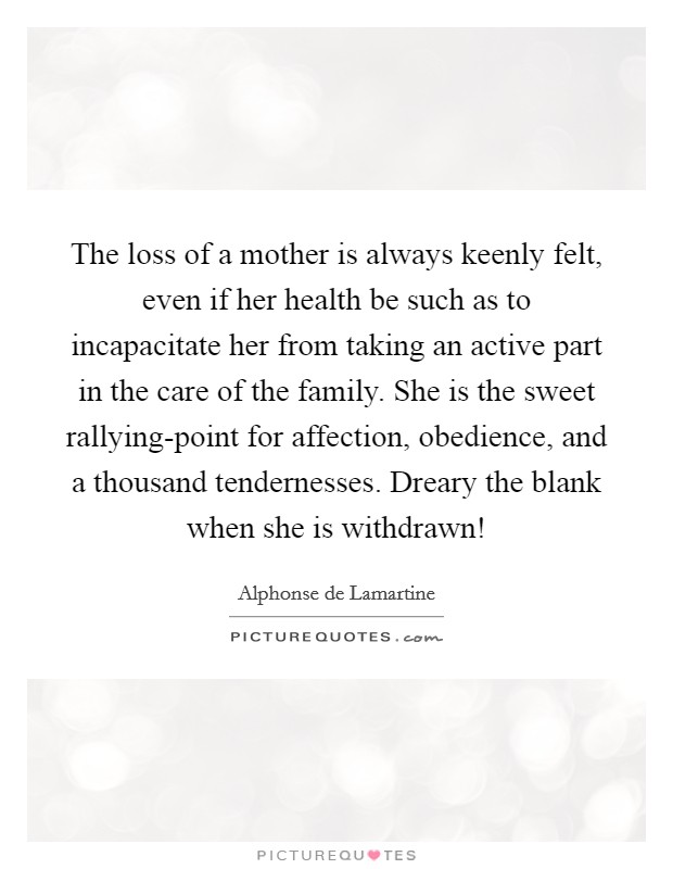 The loss of a mother is always keenly felt, even if her health be such as to incapacitate her from taking an active part in the care of the family. She is the sweet rallying-point for affection, obedience, and a thousand tendernesses. Dreary the blank when she is withdrawn! Picture Quote #1