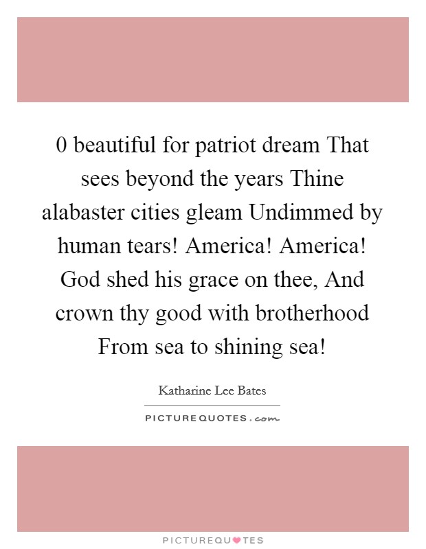 0 beautiful for patriot dream That sees beyond the years Thine alabaster cities gleam Undimmed by human tears! America! America! God shed his grace on thee, And crown thy good with brotherhood From sea to shining sea! Picture Quote #1