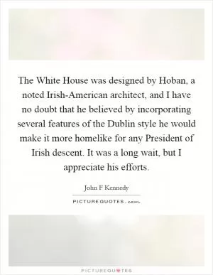 The White House was designed by Hoban, a noted Irish-American architect, and I have no doubt that he believed by incorporating several features of the Dublin style he would make it more homelike for any President of Irish descent. It was a long wait, but I appreciate his efforts Picture Quote #1