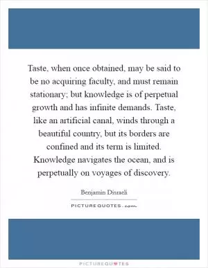 Taste, when once obtained, may be said to be no acquiring faculty, and must remain stationary; but knowledge is of perpetual growth and has infinite demands. Taste, like an artificial canal, winds through a beautiful country, but its borders are confined and its term is limited. Knowledge navigates the ocean, and is perpetually on voyages of discovery Picture Quote #1