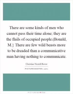 There are some kinds of men who cannot pass their time alone; they are the flails of occupied people.(Bonald, M.} There are few wild beasts more to be dreaded than a communicative man having nothing to communicate Picture Quote #1