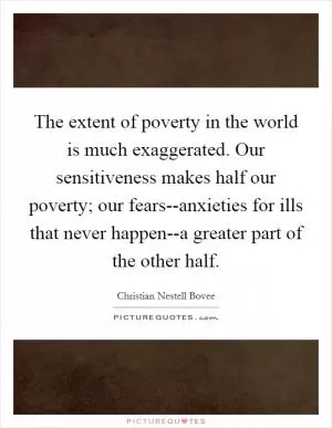 The extent of poverty in the world is much exaggerated. Our sensitiveness makes half our poverty; our fears--anxieties for ills that never happen--a greater part of the other half Picture Quote #1