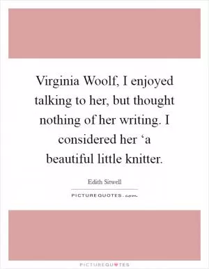 Virginia Woolf, I enjoyed talking to her, but thought nothing of her writing. I considered her ‘a beautiful little knitter Picture Quote #1