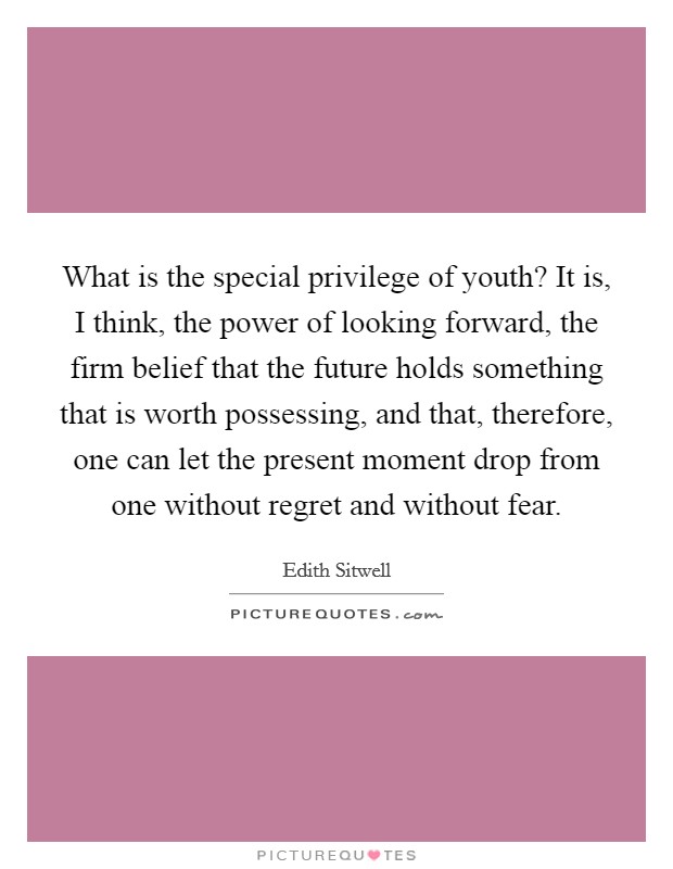 What is the special privilege of youth? It is, I think, the power of looking forward, the firm belief that the future holds something that is worth possessing, and that, therefore, one can let the present moment drop from one without regret and without fear Picture Quote #1
