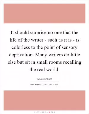 It should surprise no one that the life of the writer - such as it is - is colorless to the point of sensory deprivation. Many writers do little else but sit in small rooms recalling the real world Picture Quote #1