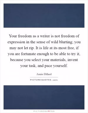 Your freedom as a writer is not freedom of expression in the sense of wild blurting; you may not let rip. It is life at its most free, if you are fortunate enough to be able to try it, because you select your materials, invent your task, and pace yourself Picture Quote #1