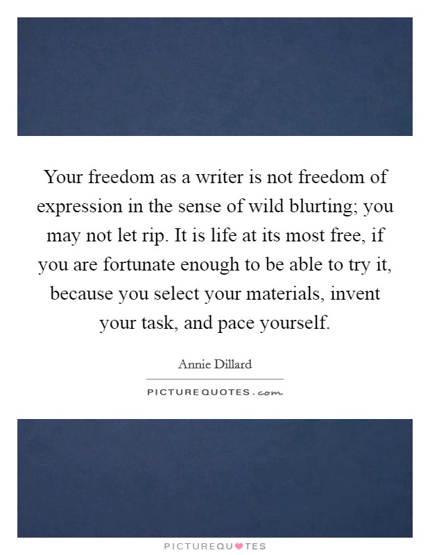 Your freedom as a writer is not freedom of expression in the sense of wild blurting; you may not let rip. It is life at its most free, if you are fortunate enough to be able to try it, because you select your materials, invent your task, and pace yourself Picture Quote #1