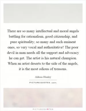 There are so many intellectual and moral angels battling for rationalism, good citizenship, and pure spirituality; so many and such eminent ones, so very vocal and authoritative! The poor devil in man needs all the support and advocacy he can get. The artist is his natural champion. When an artist deserts to the side of the angels, it is the most odious of treasons Picture Quote #1