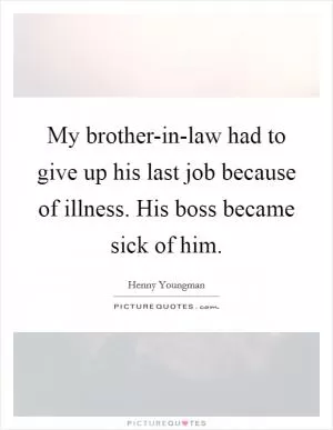 My brother-in-law had to give up his last job because of illness. His boss became sick of him Picture Quote #1