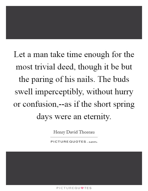 Let a man take time enough for the most trivial deed, though it be but the paring of his nails. The buds swell imperceptibly, without hurry or confusion,--as if the short spring days were an eternity Picture Quote #1