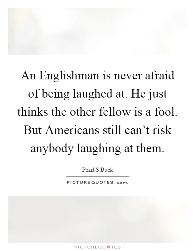 An Englishman is never afraid of being laughed at. He just thinks the other fellow is a fool. But Americans still can't risk anybody laughing at them Picture Quote #1