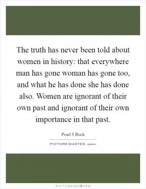 The truth has never been told about women in history: that everywhere man has gone woman has gone too, and what he has done she has done also. Women are ignorant of their own past and ignorant of their own importance in that past Picture Quote #1