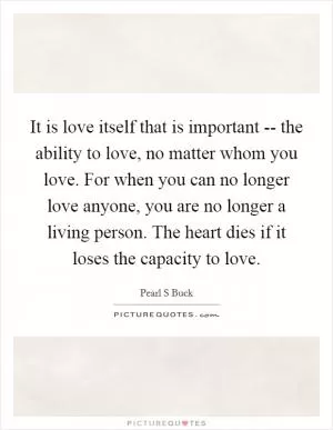 It is love itself that is important -- the ability to love, no matter whom you love. For when you can no longer love anyone, you are no longer a living person. The heart dies if it loses the capacity to love Picture Quote #1